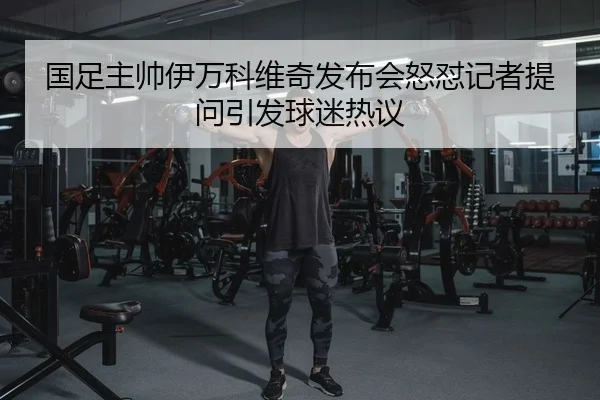 国足主帅伊万科维奇发布会怒怼记者提问引发球迷热议